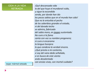 ODA A LA VIDA
  ODA A LA VIDA          ¡Qué descansada vida
    RETIRADA
     RETIRADA            la del que huye el mundanal ruïdo,
                         y sigue la escondida
                         senda, por donde han ido
                         los pocos sabios que en el mundo han sido!
                         Que no le enturbia el pecho
                         de los soberbios grandes el estado,
                         ni del dorado techo
                         se admira, fabricado
                         del sabio moro, en jaspes sustentado.
                         No cura si la fama
                         canta con voz su nombre pregonera;
                         ni cura si encarama
                         la lengua lisonjera
                         lo que condena la verdad sincera.
                         ¿Qué presta a mi contento,
                         si soy del vano dedo señalado,
                         si en busca de este viento
                         ando desalentado
                         con ansias vivas, con mortal cuidado?
Jaspe: mármol veteado
 Jaspe: mármol veteado
 