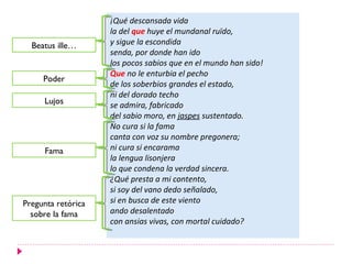 ¡Qué descansada vida
                    la del que huye el mundanal ruïdo,
  Beatus ille…      y sigue la escondida
                    senda, por donde han ido
                    los pocos sabios que en el mundo han sido!
                    Que no le enturbia el pecho
     Poder
                    de los soberbios grandes el estado,
                    ni del dorado techo
     Lujos          se admira, fabricado
                    del sabio moro, en jaspes sustentado.
                    No cura si la fama
                    canta con voz su nombre pregonera;
     Fama           ni cura si encarama
                    la lengua lisonjera
                    lo que condena la verdad sincera.
                    ¿Qué presta a mi contento,
                    si soy del vano dedo señalado,
Pregunta retórica   si en busca de este viento
  sobre la fama     ando desalentado
                    con ansias vivas, con mortal cuidado?
 