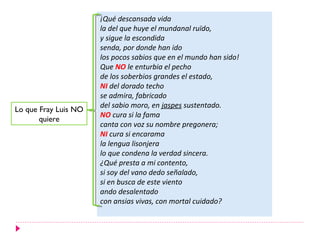 ¡Qué descansada vida
                      la del que huye el mundanal ruïdo,
                      y sigue la escondida
                      senda, por donde han ido
                      los pocos sabios que en el mundo han sido!
                      Que NO le enturbia el pecho
                      de los soberbios grandes el estado,
                      NI del dorado techo
                      se admira, fabricado
                      del sabio moro, en jaspes sustentado.
Lo que Fray Luis NO
                      NO cura si la fama
       quiere
                      canta con voz su nombre pregonera;
                      NI cura si encarama
                      la lengua lisonjera
                      lo que condena la verdad sincera.
                      ¿Qué presta a mi contento,
                      si soy del vano dedo señalado,
                      si en busca de este viento
                      ando desalentado
                      con ansias vivas, con mortal cuidado?
 