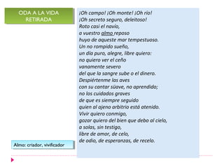 ODA A LA VIDA
  ODA A LA VIDA               ¡Oh campo! ¡Oh monte! ¡Oh río!
    RETIRADA
     RETIRADA                 ¡Oh secreto seguro, deleitoso!
                              Roto casi el navío,
                              a vuestro almo reposo
                              huyo de aqueste mar tempestuoso.
                              Un no rompido sueño,
                              un día puro, alegre, libre quiero:
                              no quiero ver el ceño
                              vanamente severo
                              del que la sangre sube o el dinero.
                              Despiértenme las aves
                              con su cantar süave, no aprendido;
                              no los cuidados graves
                              de que es siempre seguido
                              quien al ajeno arbitrio está atenido.
                              Vivir quiero conmigo,
                              gozar quiero del bien que debo al cielo,
                              a solas, sin testigo,
                              libre de amor, de celo,
                              de odio, de esperanzas, de recelo.
Almo: criador, vivificador
 Almo: criador, vivificador
 