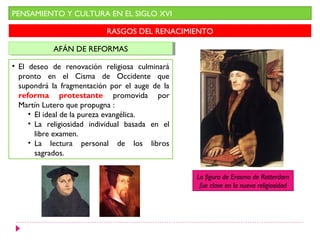 PENSAMIENTO Y CULTURA EN EL SIGLO XVI

                           RASGOS DEL RENACIMIENTO

            AFÁN DE REFORMAS
            AFÁN DE REFORMAS

• El deseo de renovación religiosa culminará
  pronto en el Cisma de Occidente que
  supondrá la fragmentación por el auge de la
  reforma protestante promovida por
  Martín Lutero que propugna :
     • El ideal de la pureza evangélica.
     • La religiosidad individual basada en el
       libre examen.
     • La lectura personal de los libros
       sagrados.

                                                 La figura de Erasmo de Rotterdam
                                                  fue clave en la nueva religiosidad
 