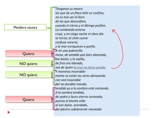 Ténganse su tesoro
                   los que de un flaco leño se confían;
                   no es mío ver el lloro
                   de los que desconfían,
                   cuando el cierzo y el ábrego porfían.
Metáfora náutica
                   La combatida antena
                   cruje, y en ciega noche el claro día
                   se torna; al cielo suena
                   confusa vocería,
                   y la mar enriquecen a porfía.
                   A mí una pobrecilla
      Quiero
      Quiero       mesa, de amable paz bien abastada,
                   me baste; y la vajilla,
    NO quiero
    NO quiero      de fino oro labrada,
                   sea de quien la mar no teme airada.
                   Y mientras miserable-
    NO quiero
    NO quiero      mente se están los otros abrasando
                   con sed insacïable
                   del no durable mando,
                   tendido yo a la sombra esté cantando.
                   A la sombra tendido,
                   de yedra y lauro eterno coronado,
      Quiero
      Quiero       puesto el atento oído
                   al son dulce, acordado,
                   del plectro sabiamente meneado
 