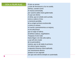 ODA A FELIPE RUIZ
ODA A FELIPE RUIZ   El aire se serena
                    y viste de hermosura y luz no usada,
                    Salinas, cuando suena
                    la música extremada,
                    por vuestra sabia mano gobernada.
                    A cuyo son divino
                    el alma, que en olvido está sumida,
                    torna a cobrar el tino
                    y memoria perdida,
                    de su origen primera esclarecida.
                    y como se conoce,
                    en suerte y pensamientos se mejora;
                    el oro desconoce
                    que el vulgo vil adora,
                    la belleza caduca, engañadora.
                    Traspasa el aire todo
                    hasta llegar a la más alta esfera,
                    y oye allí otro modo
                    de no perecedera
                    música, que es de todas la primera.
                    Ve cómo el gran maestro,
                    a aquesta inmensa cítara aplicado,
                    con movimiento diestro
                    produce el son sagrado
                    con que este eterno templo es sustentado.
 