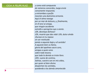 ODA A FELIPE RUIZ
ODA A FELIPE RUIZ   y como está compuesta
                    de números concordes, luego envía
                    consonante respuesta;
                    y entrambas a porfía
                    mezclan una dulcísima armonía.
                    Aquí el alma navega
                    por un mar de dulzura, y, finalmente,
                    en él ansí se anega,
                    que ningún accidente
                    extraño o peregrino oye o siente.
                    ¡Oh, desmayo dichoso!
                    ¡Oh, muerte que das vida! ¡Oh, dulce olvido
                    ¡Durase en tu reposo
                    sin ser restituido
                    jamás a aqueste bajo y vil sentido!
                    A aqueste bien os llamo,
                    gloria del apolíneo sacro coro,
                    amigos a quien amo
                    sobre todo tesoro;
                    que todo lo demás es triste lloro.
                    ¡Oh!, suene de contino,
                    Salinas, vuestro son en mis oídos,
                    por quien al bien divino
                    despiertan los sentidos,
                    quedando a los demás amortecido
 