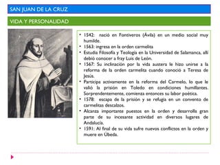 SAN JUAN DE LA CRUZ

VIDA Y PERSONALIDAD

                      • 1542: nació en Fontiveros (Ávila) en un medio social muy
                        humilde.
                      • 1563: ingresa en la orden carmelita
                      • Estudia Filosofía y Teología en la Universidad de Salamanca, allí
                        debió conocer a fray Luis de León.
                      • 1567: Su inclinación por la vida austera le hizo unirse a la
                        reforma de la orden carmelita cuando conoció a Teresa de
                        Jesús.
                      • Participa activamente en la reforma del Carmelo, lo que le
                        valió la prisión en Toledo en condiciones humillantes.
                        Sorprendentemente, comienza entonces su labor poética.
                      • 1578: escapa de la prisión y se refugia en un convento de
                        carmelitas descalzos.
                      • Alcanza importante puestos en la orden y desarrolla gran
                        parte de su incesante actividad en diversos lugares de
                        Andalucía.
                      • 1591: Al final de su vida sufre nuevos conflictos en la orden y
                        muere en Úbeda.
 