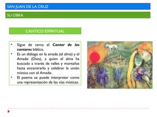 SAN JUAN DE LA CRUZ

SU OBRA



          CÁNTICO ESPIRITUAL


 •   Sigue de cerca el Cantar de los
     cantares bíblico.
 •   Es un diálogo en la amada (el alma) y el
     Amado (Dios), a quien el alma ha
     buscado a través de valles y montañas
     hasta encontrarlo y celebrar la unión
     mística con el Amado.
 •   El poema se puede interpretar como
     una representación de las vías místicas.
 
