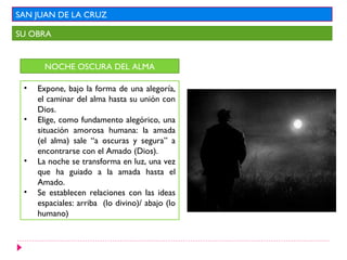 SAN JUAN DE LA CRUZ

SU OBRA


       NOCHE OSCURA DEL ALMA

 •   Expone, bajo la forma de una alegoría,
     el caminar del alma hasta su unión con
     Dios.
 •   Elige, como fundamento alegórico, una
     situación amorosa humana: la amada
     (el alma) sale “a oscuras y segura” a
     encontrarse con el Amado (Dios).
 •   La noche se transforma en luz, una vez
     que ha guiado a la amada hasta el
     Amado.
 •   Se establecen relaciones con las ideas
     espaciales: arriba (lo divino)/ abajo (lo
     humano)
 
