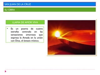 SAN JUAN DE LA CRUZ

SU OBRA




      LLAMA DE AMOR VIVA

 •   Es un poema de cuatro
     estrofas centrado en las
     sensaciones amorosas que
     expresa la Amada en la unión
     con Dios, el éxtasis místico.
 
