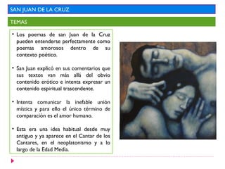 SAN JUAN DE LA CRUZ

TEMAS

• Los poemas de san Juan de la Cruz
  pueden entenderse perfectamente como
  poemas amorosos dentro de su
  contexto poético.

• San Juan explicó en sus comentarios que
  sus textos van más allá del obvio
  contenido erótico e intenta expresar un
  contenido espiritual trascendente.

• Intenta comunicar la inefable unión
  mística y para ello el único término de
  comparación es el amor humano.

• Esta era una idea habitual desde muy
  antiguo y ya aparece en el Cantar de los
  Cantares, en el neoplatonismo y a lo
  largo de la Edad Media.
 