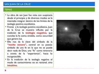 SAN JUAN DE LA CRUZ

TEMAS

• La obra de san Juan fue vista con suspicacia
  desde el principio y de diversos modos se la
  intentaba integrar dentro de los límites de la
  teología positiva escolástica.
• Frente a la teología positiva escolástica, Juan
  de la Cruz se muestra influido por la
  tradición de la teología negativa, que
  concibe la fe como tiniebla, como oscuridad
  que genera luz.
• Ello nos da la clave del símbolo de la
  “noche oscura”, central en su poesía:
  símbolo de una fe en la que no se puede
  decir nada de Dios, una “fe” como itinerario
  a través de la “experiencia”, hacia lo
  incognoscible.
• En la tradición de la teología negativa el
  modo de conocimiento no es racional, sino
  intuitivo.
 