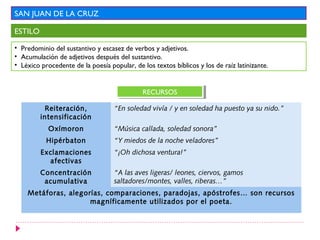 SAN JUAN DE LA CRUZ

ESTILO

• Predominio del sustantivo y escasez de verbos y adjetivos.
• Acumulación de adjetivos después del sustantivo.
• Léxico procedente de la poesía popular, de los textos bíblicos y los de raíz latinizante.


                                             RECURSOS
                                              RECURSOS

           Reiteración,            “En soledad vivía / y en soledad ha puesto ya su nido.”
         intensificación
            Oxímoron               “Música callada, soledad sonora”
           Hipérbaton              “Y miedos de la noche veladores”
         Exclamaciones             “¡Oh dichosa ventura!”
           afectivas
         Concentración             “A las aves ligeras/ leones, ciervos, gamos
          acumulativa              saltadores/montes, valles, riberas…”
    Metáforas, alegorías, comparaciones, paradojas, apóstrofes… son recursos
                     magníficamente utilizados por el poeta.
 
