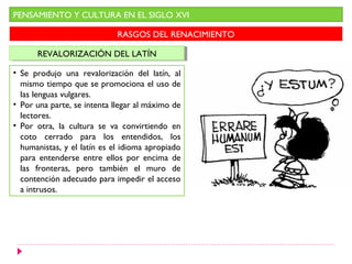 PENSAMIENTO Y CULTURA EN EL SIGLO XVI

                             RASGOS DEL RENACIMIENTO

      REVALORIZACIÓN DEL LATÍN
       REVALORIZACIÓN DEL LATÍN

• Se produjo una revalorización del latín, al
  mismo tiempo que se promociona el uso de
  las lenguas vulgares.
• Por una parte, se intenta llegar al máximo de
  lectores.
• Por otra, la cultura se va convirtiendo en
  coto cerrado para los entendidos, los
  humanistas, y el latín es el idioma apropiado
  para entenderse entre ellos por encima de
  las fronteras, pero también el muro de
  contención adecuado para impedir el acceso
  a intrusos.
 