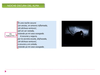NOCHE OSCURA DEL ALMA
 NOCHE OSCURA DEL ALMA




            En una noche oscura
            con ansias, en amores inflamada,
            ¡oh dichosa ventura!,
            salí sin ser notada,
   VÍA      estando ya mi casa sosegada.
PURGATIVA      A escuras y segura,
            por la secreta escala, disfrazada,
            ¡oh dichosa ventura!,
            a escuras y en celada,
            estando ya mi casa sosegada.
 