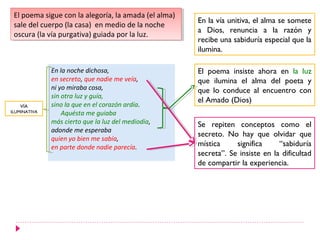 El poema sigue con la alegoría, la amada (el alma)
  El poema sigue con la alegoría, la amada (el alma)
                                                       En la vía unitiva, el alma se somete
 sale del cuerpo (la casa) en medio de la noche
  sale del cuerpo (la casa) en medio de la noche
                                                       a Dios, renuncia a la razón y
 oscura (la vía purgativa) guiada por la luz.
  oscura (la vía purgativa) guiada por la luz.
                                                       recibe una sabiduría especial que la
                                                       ilumina.

              En la noche dichosa,                     El poema insiste ahora en la luz
              en secreto, que nadie me veía,           que ilumina el alma del poeta y
              ni yo miraba cosa,                       que lo conduce al encuentro con
              sin otra luz y guía,
                                                       el Amado (Dios)
   VÍA        sino la que en el corazón ardía.
ILUMINATIVA       Aquésta me guiaba
              más cierto que la luz del mediodía,      Se repiten conceptos como el
              adonde me esperaba
                                                       secreto. No hay que olvidar que
              quien yo bien me sabía,
              en parte donde nadie parecía.            mística     significa     “sabiduría
                                                       secreta”. Se insiste en la dificultad
                                                       de compartir la experiencia.
 