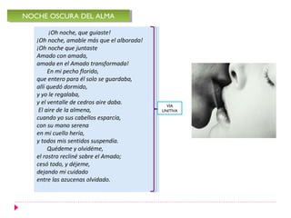 NOCHE OSCURA DEL ALMA
NOCHE OSCURA DEL ALMA

         ¡Oh noche, que guiaste!
   ¡Oh noche, amable más que el alborada!
   ¡Oh noche que juntaste
   Amado con amada,
   amada en el Amado transformada!
        En mi pecho florido,
   que entero para él solo se guardaba,
   allí quedó dormido,
   y yo le regalaba,
   y el ventalle de cedros aire daba.         VÍA
    El aire de la almena,                   UNITIVA
   cuando yo sus cabellos esparcía,
   con su mano serena
   en mi cuello hería,
   y todos mis sentidos suspendía.
        Quédeme y olvidéme,
   el rostro recliné sobre el Amado;
   cesó todo, y déjeme,
   dejando mi cuidado
   entre las azucenas olvidado.
 