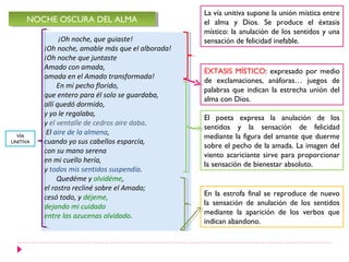 La vía unitiva supone la unión mística entre
     NOCHE OSCURA DEL ALMA
     NOCHE OSCURA DEL ALMA                         el alma y Dios. Se produce el éxtasis
                                                   místico: la anulación de los sentidos y una
                ¡Oh noche, que guiaste!            sensación de felicidad inefable.
          ¡Oh noche, amable más que el alborada!
          ¡Oh noche que juntaste
          Amado con amada,
                                                   ÉXTASIS MÍSTICO: expresado por medio
          amada en el Amado transformada!
                                                   de exclamaciones, anáforas… juegos de
               En mi pecho florido,
                                                   palabras que indican la estrecha unión del
          que entero para él solo se guardaba,
                                                   alma con Dios.
          allí quedó dormido,
          y yo le regalaba,
                                                   El poeta expresa la anulación de los
          y el ventalle de cedros aire daba.
                                                   sentidos y la sensación de felicidad
           El aire de la almena,
  VÍA                                              mediante la figura del amante que duerme
UNITIVA   cuando yo sus cabellos esparcía,
                                                   sobre el pecho de la amada. La imagen del
          con su mano serena
                                                   viento acariciante sirve para proporcionar
          en mi cuello hería,
                                                   la sensación de bienestar absoluto.
          y todos mis sentidos suspendía.
               Quedéme y olvidéme,
          el rostro recliné sobre el Amado;
          cesó todo, y déjeme,                     En la estrofa final se reproduce de nuevo
          dejando mi cuidado                       la sensación de anulación de los sentidos
          entre las azucenas olvidado.             mediante la aparición de los verbos que
                                                   indican abandono.
 