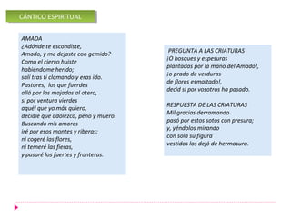 CÁNTICO ESPIRITUAL
 CÁNTICO ESPIRITUAL

AMADA
¿Adónde te escondiste,
                                       PREGUNTA A LAS CRIATURAS
Amado, y me dejaste con gemido?
                                      ¡O bosques y espesuras
Como el ciervo huiste
                                      plantadas por la mano del Amado!,
habiéndome herido;
                                      ¡o prado de verduras
salí tras ti clamando y eras ido.
                                      de flores esmaltado!,
Pastores, los que fuerdes
                                      decid si por vosotros ha pasado.
allá por las majadas al otero,
si por ventura vierdes
                                      RESPUESTA DE LAS CRIATURAS
aquél que yo más quiero,
                                      Mil gracias derramando
decidle que adolezco, peno y muero.
                                      pasó por estos sotos con presura;
Buscando mis amores
                                      y, yéndolos mirando
iré por esos montes y riberas;
                                      con sola su figura
ni cogeré las flores,
                                      vestidos los dejó de hermosura.
ni temeré las fieras,
y pasaré los fuertes y fronteras.
 
