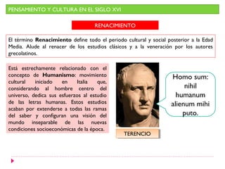 PENSAMIENTO Y CULTURA EN EL SIGLO XVI

                                    RENACIMIENTO

El término Renacimiento define todo el periodo cultural y social posterior a la Edad
Media. Alude al renacer de los estudios clásicos y a la veneración por los autores
grecolatinos.

Está estrechamente relacionado con el
concepto de Humanismo: movimiento                                 Homo sum:
cultural   iniciado   en    Italia   que,
considerando al hombre centro del                                      nihil
universo, dedica sus esfuerzos al estudio                           humanum
de las letras humanas. Estos estudios                             alienum mihi
acaban por extenderse a todas las ramas
del saber y configuran una visión del                                 puto.
mundo inseparable de las nuevas
condiciones socioeconómicas de la época.
                                               TERENCIO
                                                TERENCIO
 
