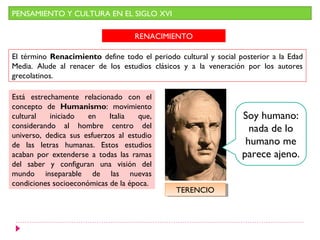 PENSAMIENTO Y CULTURA EN EL SIGLO XVI

                                    RENACIMIENTO

El término Renacimiento define todo el periodo cultural y social posterior a la Edad
Media. Alude al renacer de los estudios clásicos y a la veneración por los autores
grecolatinos.

Está estrechamente relacionado con el
concepto de Humanismo: movimiento
cultural   iniciado   en    Italia   que,                         Soy humano:
considerando al hombre centro del                                   nada de lo
universo, dedica sus esfuerzos al estudio
de las letras humanas. Estos estudios                              humano me
acaban por extenderse a todas las ramas                           parece ajeno.
del saber y configuran una visión del
mundo inseparable de las nuevas
condiciones socioeconómicas de la época.
                                               TERENCIO
                                                TERENCIO
 