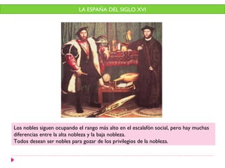 LA ESPAÑA DEL SIGLO XVI




Los nobles siguen ocupando el rango más alto en el escalafón social, pero hay muchas
diferencias entre la alta nobleza y la baja nobleza.
Todos desean ser nobles para gozar de los privilegios de la nobleza.
 