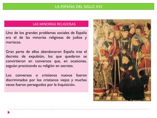 LA ESPAÑA DEL SIGLO XVI



               LAS MINORÍAS RELIGIOSAS

Uno de los grandes problemas sociales de España
era el de las minorías religiosas de judíos y
moriscos.

Gran parte de ellos abandonaron España tras el
decreto de expulsión, los que quedaron se
convirtieron en conversos que, en ocasiones,
seguían practicando su religión en secreto.

Los conversos o cristianos nuevos fueron
discriminados por los cristianos viejos y muchas
veces fueron perseguidos por la Inquisición.
 