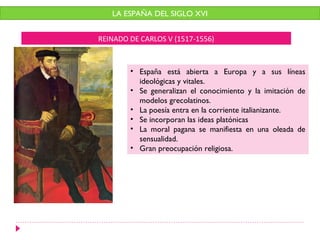 LA ESPAÑA DEL SIGLO XVI


REINADO DE CARLOS V (1517-1556)



        • España está abierta a Europa y a sus líneas
          ideológicas y vitales.
        • Se generalizan el conocimiento y la imitación de
          modelos grecolatinos.
        • La poesía entra en la corriente italianizante.
        • Se incorporan las ideas platónicas
        • La moral pagana se manifiesta en una oleada de
          sensualidad.
        • Gran preocupación religiosa.
 