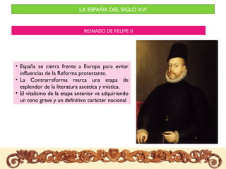 LA ESPAÑA DEL SIGLO XVI


                              REINADO DE FELIPE II




• España se cierra frente a Europa para evitar
  influencias de la Reforma protestante.
• La Contrarreforma marca una etapa de
  esplendor de la literatura ascética y mística.
• El vitalismo de la etapa anterior va adquiriendo
  un tono grave y un definitivo carácter nacional
 