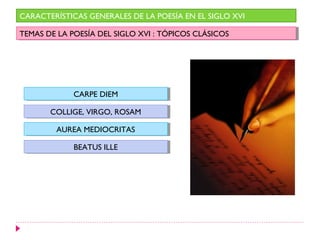 CARACTERÍSTICAS GENERALES DE LA POESÍA EN EL SIGLO XVI

TEMAS DE LA POESÍA DEL SIGLO XVI : :TÓPICOS CLÁSICOS
 TEMAS DE LA POESÍA DEL SIGLO XVI TÓPICOS CLÁSICOS




             CARPE DIEM
             CARPE DIEM

       COLLIGE, VIRGO, ROSAM
       COLLIGE, VIRGO, ROSAM

         AUREA MEDIOCRITAS
         AUREA MEDIOCRITAS

             BEATUS ILLE
              BEATUS ILLE
 