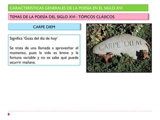 CARACTERÍSTICAS GENERALES DE LA POESÍA EN EL SIGLO XVI

TEMAS DE LA POESÍA DEL SIGLO XVI : :TÓPICOS CLÁSICOS
 TEMAS DE LA POESÍA DEL SIGLO XVI TÓPICOS CLÁSICOS

               CARPE DIEM
               CARPE DIEM

Significa ‘Goza del día de hoy’

Se trata de una llamada a aprovechar el
momento, pues la vida es breve y la
fortuna variable y no se sabe qué puede
ocurrir mañana.
 