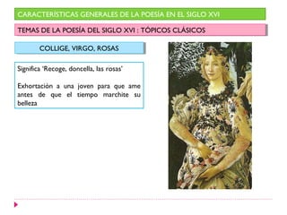 CARACTERÍSTICAS GENERALES DE LA POESÍA EN EL SIGLO XVI

TEMAS DE LA POESÍA DEL SIGLO XVI : :TÓPICOS CLÁSICOS
 TEMAS DE LA POESÍA DEL SIGLO XVI TÓPICOS CLÁSICOS

        COLLIGE, VIRGO, ROSAS
        COLLIGE, VIRGO, ROSAS

Significa ‘Recoge, doncella, las rosas’

Exhortación a una joven para que ame
antes de que el tiempo marchite su
belleza
 