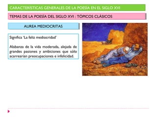 CARACTERÍSTICAS GENERALES DE LA POESÍA EN EL SIGLO XVI

TEMAS DE LA POESÍA DEL SIGLO XVI : :TÓPICOS CLÁSICOS
 TEMAS DE LA POESÍA DEL SIGLO XVI TÓPICOS CLÁSICOS

         AUREA MEDIOCRITAS
         AUREA MEDIOCRITAS

Significa ‘La feliz mediocridad’

Alabanza de la vida moderada, alejada de
grandes pasiones y ambiciones que sólo
acarrearían preocupaciones e infelicidad.
 