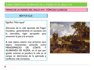 CARACTERÍSTICAS GENERALES DE LA POESÍA EN EL SIGLO XVI

TEMAS DE LA POESÍA DEL SIGLO XVI : :TÓPICOS CLÁSICOS
 TEMAS DE LA POESÍA DEL SIGLO XVI TÓPICOS CLÁSICOS

                BEATUS ILLE
                 BEATUS ILLE

Significa ‘Feliz aquel’

Añoranza de la vida apartada del fragor
mundano, generalmente en contacto con
la naturaleza, lugar apropiado para
encontrar la paz y la armonía.

A este tópico estaría muy próximo otro
tópico renacentista conocido como
MENOSPRECIO           DE    CORTE     Y
ALABANZA DE ALDEA, en el que por
iguales motivos se pondera la vida en el
campo en detrimento de la ajetreada y
conflictiva vida cortesana.
 
