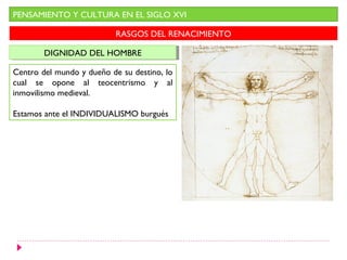 PENSAMIENTO Y CULTURA EN EL SIGLO XVI

                           RASGOS DEL RENACIMIENTO

        DIGNIDAD DEL HOMBRE
        DIGNIDAD DEL HOMBRE

Centro del mundo y dueño de su destino, lo
cual se opone al teocentrismo y al
inmovilismo medieval.

Estamos ante el INDIVIDUALISMO burgués
 