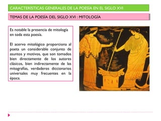 CARACTERÍSTICAS GENERALES DE LA POESÍA EN EL SIGLO XVI

TEMAS DE LA POESÍA DEL SIGLO XVI : :MITOLOGÍA
 TEMAS DE LA POESÍA DEL SIGLO XVI MITOLOGÍA


Es notable la presencia de mitología
en toda esta poesía.

El acervo mitológico proporciona al
poeta un considerable conjunto de
asuntos y motivos, que son tomados
bien directamente de los autores
clásicos, bien indirectamente de las
mitografías, verdaderos diccionarios
universales muy frecuentes en la
época.
 