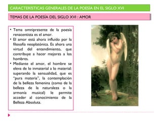CARACTERÍSTICAS GENERALES DE LA POESÍA EN EL SIGLO XVI

TEMAS DE LA POESÍA DEL SIGLO XVI : :AMOR
 TEMAS DE LA POESÍA DEL SIGLO XVI AMOR


• Tema omnipresente de la poesía
  renacentista es el amor.
• El amor está ahora influido por la
  filosofía neoplatónica. Es ahora una
  virtud del entendimiento, que
  contribuye a hacer mejores a los
  hombres.
• Mediante el amor, el hombre se
  eleva de lo inmaterial a lo material:
  superando la sensualidad, que es
  “pura materia”, la contemplación
  de la belleza femenina (como de la
  belleza de la naturaleza o la
  armonía musical) le permite
  acceder al conocimiento de la
  Belleza Absoluta.
 