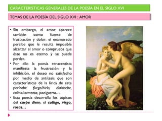 CARACTERÍSTICAS GENERALES DE LA POESÍA EN EL SIGLO XVI

TEMAS DE LA POESÍA DEL SIGLO XVI : :AMOR
 TEMAS DE LA POESÍA DEL SIGLO XVI AMOR


• Sin embargo, el amor aparece
  también      como      fuente     de
  frustración y dolor: el enamorado
  percibe que le resulta imposible
  alcanzar el amor o comprueba que
  éste no es eterno y se puede
  perder.
• Por ello la poesía renacentista
  manifiesta la frustración y la
  inhibición, el deseo no satisfecho
  por medio de antítesis que son
  características de la lírica de este
  período: fuego/hielo, día/noche,
  calma/tormenta, paz/guerra…
• Esta poesía desarrolla los tópicos
  del carpe diem, el collige, virgo,
  rosas…
 