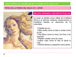 CARACTERÍSTICAS GENERALES DE LA POESÍA EN EL SIGLO XVI

TEMAS DE LA POESÍA DEL SIGLO XVI : :AMOR
 TEMAS DE LA POESÍA DEL SIGLO XVI AMOR

                              BELLEZA FEMENINA: DESCRIPTIO PUELLAE

                              La mujer se idealiza como reflejo de la belleza
                              divina y es descrita mediante comparaciones y
                              metáforas basadas en elementos de la
                              naturaleza:

                                 Cabello de oro
                                 Ojos azules como el cielo o verdes como
                                 el mar.
                                 Piel blanca como la nieve, los lirios o las
                                 azucenas.
                                 Mejillas rosadas como las rosas.
                                 Labios rojos como el rubí, el clavel, la
                                 rosa…
                                 Dientes blancos y pequeños como perlas.
 