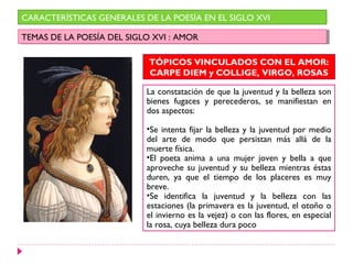 CARACTERÍSTICAS GENERALES DE LA POESÍA EN EL SIGLO XVI

TEMAS DE LA POESÍA DEL SIGLO XVI : :AMOR
 TEMAS DE LA POESÍA DEL SIGLO XVI AMOR

                            TÓPICOS VINCULADOS CON EL AMOR:
                            CARPE DIEM y COLLIGE, VIRGO, ROSAS

                           La constatación de que la juventud y la belleza son
                           bienes fugaces y perecederos, se manifiestan en
                           dos aspectos:

                           •Se intenta fijar la belleza y la juventud por medio
                           del arte de modo que persistan más allá de la
                           muerte física.
                           •El poeta anima a una mujer joven y bella a que
                           aproveche su juventud y su belleza mientras éstas
                           duren, ya que el tiempo de los placeres es muy
                           breve.
                           •Se identifica la juventud y la belleza con las
                           estaciones (la primavera es la juventud, el otoño o
                           el invierno es la vejez) o con las flores, en especial
                           la rosa, cuya belleza dura poco
 