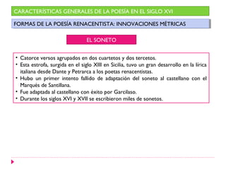 CARACTERÍSTICAS GENERALES DE LA POESÍA EN EL SIGLO XVI

FORMAS DE LA POESÍA RENACENTISTA: INNOVACIONES MÉTRICAS
 FORMAS DE LA POESÍA RENACENTISTA: INNOVACIONES MÉTRICAS

                                 EL SONETO


• Catorce versos agrupados en dos cuartetos y dos tercetos.
• Esta estrofa, surgida en el siglo XIII en Sicilia, tuvo un gran desarrollo en la lírica
  italiana desde Dante y Petrarca a los poetas renacentistas.
• Hubo un primer intento fallido de adaptación del soneto al castellano con el
  Marqués de Santillana.
• Fue adaptada al castellano con éxito por Garcilaso.
• Durante los siglos XVI y XVII se escribieron miles de sonetos.
 