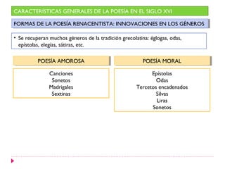 CARACTERÍSTICAS GENERALES DE LA POESÍA EN EL SIGLO XVI

FORMAS DE LA POESÍA RENACENTISTA: INNOVACIONES EN LOS GÉNEROS
 FORMAS DE LA POESÍA RENACENTISTA: INNOVACIONES EN LOS GÉNEROS

• Se recuperan muchos géneros de la tradición grecolatina: églogas, odas,
  epístolas, elegías, sátiras, etc.

          POESÍA AMOROSA
           POESÍA AMOROSA                               POESÍA MORAL
                                                         POESÍA MORAL

               Canciones                                   Epístolas
                Sonetos                                      Odas
               Madrigales                            Tercetos encadenados
                Sextinas                                     Silvas
                                                             Liras
                                                           Sonetos
 