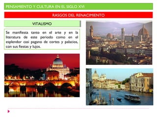 PENSAMIENTO Y CULTURA EN EL SIGLO XVI

                           RASGOS DEL RENACIMIENTO

               VITALISMO
                VITALISMO

Se manifiesta tanto en el arte y en la
literatura de este periodo como en el
esplendor casi pagano de cortes y palacios,
con sus fiestas y lujos.
 