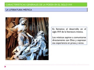 CARACTERÍSTICAS GENERALES DE LA POESÍA EN EL SIGLO XVI

LA LITERATURA MÍSTICA
 LA LITERATURA MÍSTICA




                                      Es llamativo el desarrollo en el
                                      siglo XVI de la literatura mística.

                                      Los místicos aspiran a comunicarse
                                      directamente con Dios y expresan
                                      esa experiencia en prosa y verso.
 