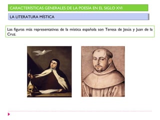 CARACTERÍSTICAS GENERALES DE LA POESÍA EN EL SIGLO XVI

 LA LITERATURA MÍSTICA
  LA LITERATURA MÍSTICA


Las figuras más representativas de la mística española son Teresa de Jesús y Juan de la
Cruz.
 