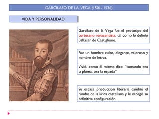 GARCILASO DE LA VEGA (1501- 1536)

VIDA Y PERSONALIDAD
 VIDA Y PERSONALIDAD

                          Garcilaso de la Vega fue el prototipo del
                          cortesano renacentista, tal como lo definió
                          Baltasar de Castiglione.


                          Fue un hombre culto, elegante, valeroso y
                          hombre de letras.

                          Vivió, como él mismo dice: “tomando ora
                          la pluma, ora la espada”



                          Su escasa producción literaria cambió el
                          rumbo de la lírica castellana y le otorgó su
                          definitiva configuración.
 