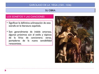 GARCILASO DE LA VEGA (1501- 1536)

                                         SU OBRA
                                          SU OBRA

LOS SONETOS Y LAS CANCIONES

• Significan la definitiva aclimatación de esta
  estrofa en la literatura española.

• Son generalmente de índole amorosa,
  algunos próximos aún al estilo y tópicos
  de la lírica de cancionero; otros,
  portadores de la nueva sensibilidad
  renacentista.
 