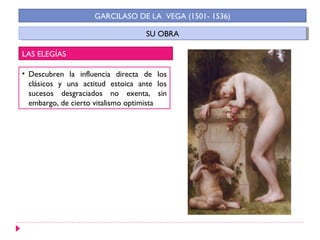 GARCILASO DE LA VEGA (1501- 1536)

                                   SU OBRA
                                    SU OBRA

LAS ELEGÍAS

• Descubren la influencia directa de los
  clásicos y una actitud estoica ante los
  sucesos desgraciados no exenta, sin
  embargo, de cierto vitalismo optimista
 