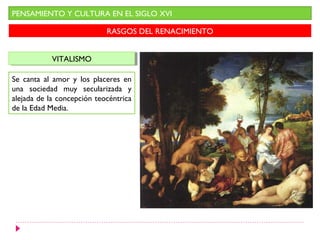 PENSAMIENTO Y CULTURA EN EL SIGLO XVI

                            RASGOS DEL RENACIMIENTO


            VITALISMO
             VITALISMO

Se canta al amor y los placeres en
una sociedad muy secularizada y
alejada de la concepción teocéntrica
de la Edad Media.
 
