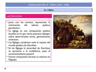 GARCILASO DE LA VEGA (1501- 1536)

                                      SU OBRA
                                       SU OBRA

LAS ÉGLOGAS

• Junto con los sonetos, representan la
  culminación      del    talento    poético
  garcilasiano.
• La égloga es una composición poética
  bucólica en la que varios pastores dialogan
  sobre determinados temas, generalmente
  amorosos.
• Las Églogas condensan toda la riqueza del
  mundo poético de Garcilaso.
• En las Églogas la sinceridad de Garcilaso
  se aproxima a la confidencia, pese al
  convencionalismo pastoril.
• Fueron compuestas durante su estancia en
  Nápoles
 