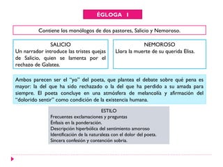 ÉGLOGA I

          Contiene los monólogos de dos pastores, Salicio y Nemoroso.

               SALICIO                                      NEMOROSO
Un narrador introduce las tristes quejas        Llora la muerte de su querida Elisa.
de Salicio, quien se lamenta por el
rechazo de Galatea.

Ambos parecen ser el “yo” del poeta, que plantea el debate sobre qué pena es
mayor: la del que ha sido rechazado o la del que ha perdido a su amada para
siempre. El poeta concluye en una atmósfera de melancolía y afirmación del
“dolorido sentir” como condición de la existencia humana.
                                          ESTILO
               Frecuentes exclamaciones y preguntas
               Énfasis en la ponderación.
               Descripción hiperbólica del sentimiento amoroso
               Identificación de la naturaleza con el dolor del poeta.
               Sincera confesión y contención sobria.
 