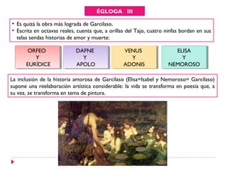 ÉGLOGA III

• Es quizá la obra más lograda de Garcilaso.
• Escrita en octavas reales, cuenta que, a orillas del Tajo, cuatro ninfas bordan en sus
  telas sendas historias de amor y muerte:

       ORFEO
        ORFEO               DAFNE
                            DAFNE                VENUS
                                                  VENUS                ELISA
                                                                        ELISA
          YY                  YY                    YY                   YY
      EURÍDICE
       EURÍDICE             APOLO
                             APOLO               ADONIS
                                                 ADONIS              NEMOROSO
                                                                     NEMOROSO

La inclusión de la historia amorosa de Garcilaso (Elisa=Isabel y Nemoroso= Garcilaso)
supone una reelaboración artística considerable: la vida se transforma en poesía que, a
su vez, se transforma en tema de pintura.
 